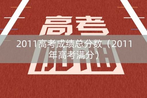 2011高考成绩总分数(2011年高考满分) 2011高考成绩总分数(2011年高考满分)