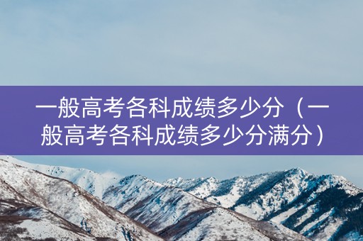 一般高考各科成绩多少分(一般高考各科成绩多少分满分) 一般高考各科成绩多少分(一般高考各科成绩多少分满分)
