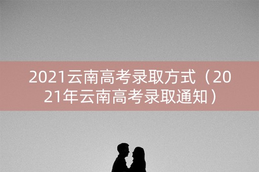 2021云南高考录取方式(2021年云南高考录取通知) 2021云南高考录取方式(2021年云南高考录取通知)