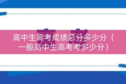 高中生高考成绩总分多少分(一般高中生高考考多少分) 高中生高考成绩总分多少分(一般高中生高考考多少分)