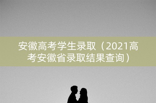 安徽高考学生录取(2021高考安徽省录取结果查询) 安徽高考学生录取(2021高考安徽省录取结果查询)