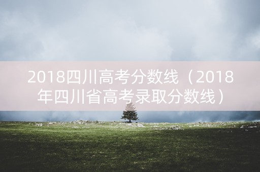 2018四川高考分数线（2018年四川省高考录取分数线）