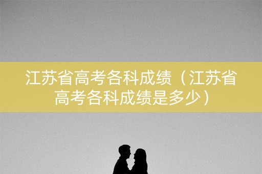 江苏省高考各科成绩(江苏省高考各科成绩是多少) 江苏省高考各科成绩(江苏省高考各科成绩是多少)