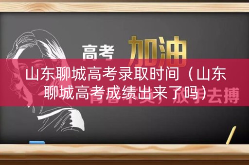 山东聊城高考录取时间（山东聊城高考成绩出来了吗）