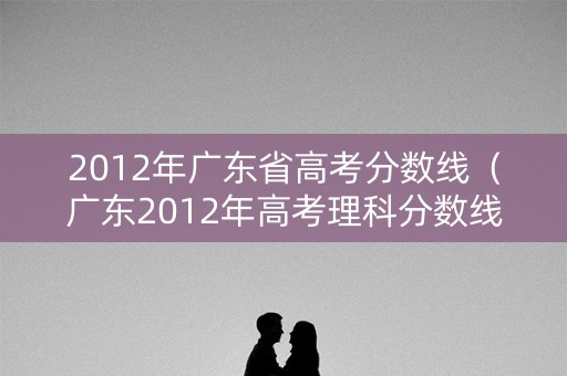 2012年广东省高考分数线（广东2012年高考理科分数线）