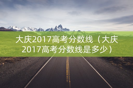 大庆2017高考分数线（大庆2017高考分数线是多少）