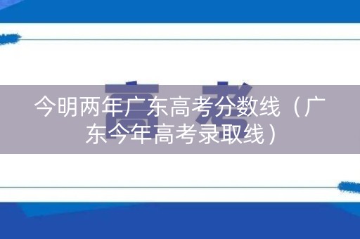今明两年广东高考分数线（广东今年高考录取线）