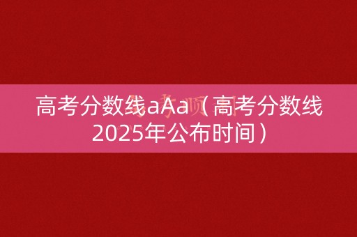 高考分数线aAa（高考分数线2025年公布时间）