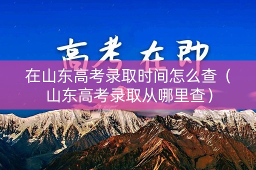 在山东高考录取时间怎么查（山东高考录取从哪里查）