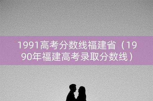 1991高考分数线福建省(1990年福建高考录取分数线) 1991高考分数线福建省(1990年福建高考录取分数线)