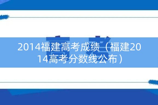 2014福建高考成绩(福建2014高考分数线公布) 2014福建高考成绩(福建2014高考分数线公布)