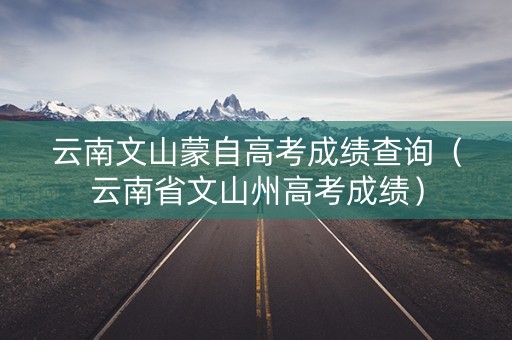 云南文山蒙自高考成绩查询(云南省文山州高考成绩) 云南文山蒙自高考成绩查询(云南省文山州高考成绩)