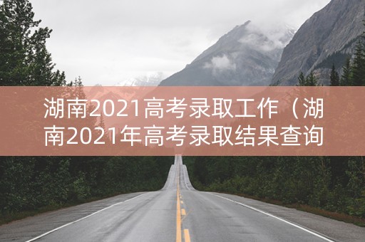 湖南2021高考录取工作(湖南2021年高考录取结果查询) 湖南2021高考录取工作(湖南2021年高考录取结果查询)