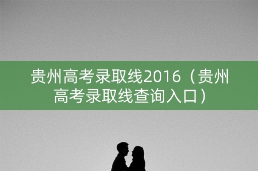 贵州高考录取线2016(贵州高考录取线查询入口) 贵州高考录取线2016(贵州高考录取线查询入口)