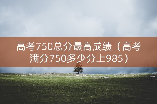 高考750总分最高成绩(高考满分750多少分上985) 高考750总分最高成绩(高考满分750多少分上985)