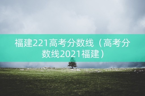 福建221高考分数线(高考分数线2021福建) 福建221高考分数线(高考分数线2021福建)