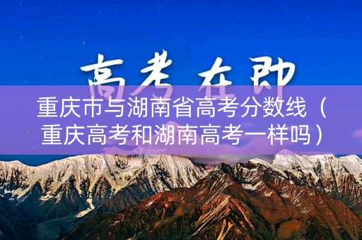 重庆市与湖南省高考分数线（重庆高考和湖南高考一样吗）