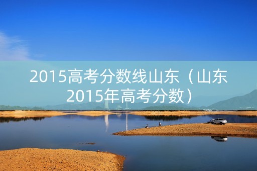 2015高考分数线山东(山东2015年高考分数) 2015高考分数线山东(山东2015年高考分数)