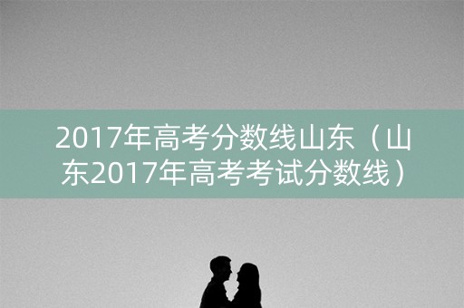 2017年高考分数线山东(山东2017年高考考试分数线) 2017年高考分数线山东(山东2017年高考考试分数线)