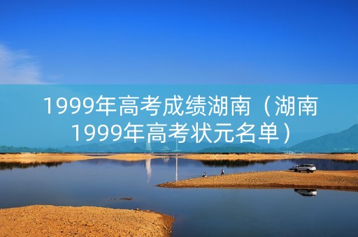 1999年高考成绩湖南(湖南1999年高考状元名单) 1999年高考成绩湖南(湖南1999年高考状元名单)