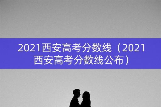 2021西安高考分数线(2021西安高考分数线公布) 2021西安高考分数线(2021西安高考分数线公布)