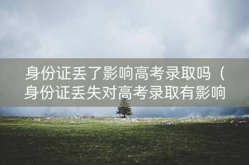 身份证丢了影响高考录取吗(身份证丢失对高考录取有影响吗) 身份证丢了影响高考录取吗(身份证丢失对高考录取有影响吗)