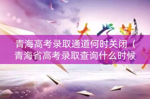 青海高考录取通道何时关闭(青海省高考录取查询什么时候可以查) 青海高考录取通道何时关闭(青海省高考录取查询什么时候可以查)