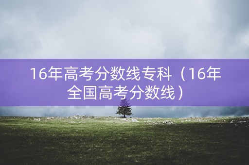 16年高考分数线专科(16年全国高考分数线) 16年高考分数线专科(16年全国高考分数线)