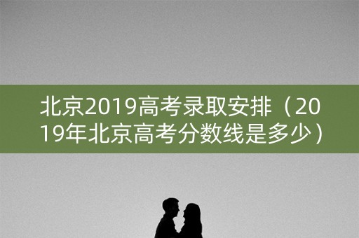 北京2019高考录取安排(2019年北京高考分数线是多少) 北京2019高考录取安排(2019年北京高考分数线是多少)