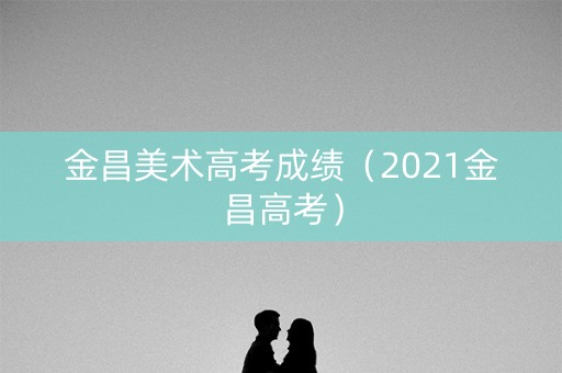 金昌美术高考成绩(2021金昌高考) 金昌美术高考成绩(2021金昌高考)