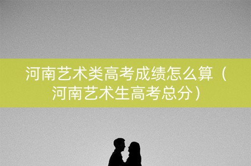 河南艺术类高考成绩怎么算(河南艺术生高考总分) 河南艺术类高考成绩怎么算(河南艺术生高考总分)