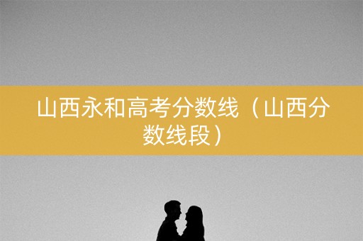 山西永和高考分数线(山西分数线段) 山西永和高考分数线(山西分数线段)