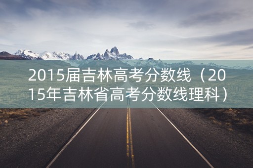 2015届吉林高考分数线(2015年吉林省高考分数线理科) 2015届吉林高考分数线(2015年吉林省高考分数线理科)