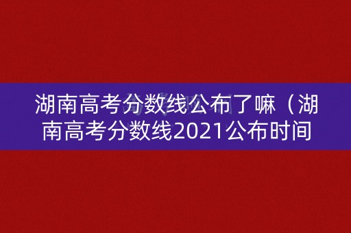 湖南高考分数线公布了嘛(湖南高考分数线2021公布时间) 湖南高考分数线公布了嘛(湖南高考分数线2021公布时间)