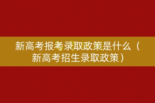新高考报考录取政策是什么(新高考招生录取政策) 新高考报考录取政策是什么(新高考招生录取政策)