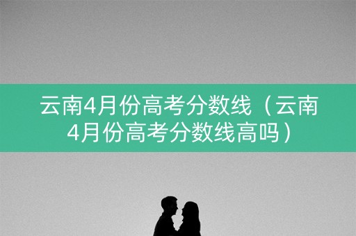 云南4月份高考分数线(云南4月份高考分数线高吗) 云南4月份高考分数线(云南4月份高考分数线高吗)