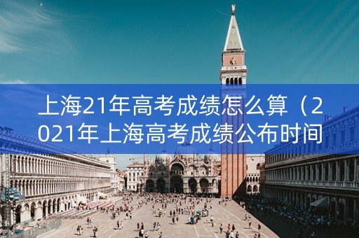 上海21年高考成绩怎么算(2021年上海高考成绩公布时间) 上海21年高考成绩怎么算(2021年上海高考成绩公布时间)