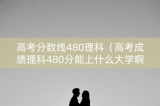 高考分数线480理科(高考成绩理科480分能上什么大学啊) 高考分数线480理科(高考成绩理科480分能上什么大学啊)