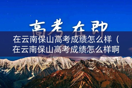 在云南保山高考成绩怎么样(在云南保山高考成绩怎么样啊) 在云南保山高考成绩怎么样(在云南保山高考成绩怎么样啊)