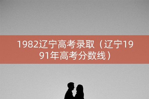 1982辽宁高考录取(辽宁1991年高考分数线) 1982辽宁高考录取(辽宁1991年高考分数线)