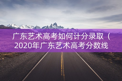 广东艺术高考如何计分录取(2020年广东艺术高考分数线本科线) 广东艺术高考如何计分录取(2020年广东艺术高考分数线本科线)
