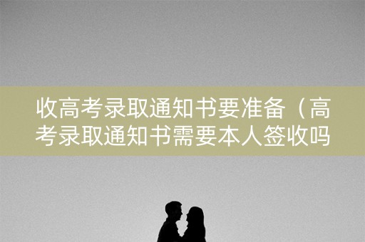收高考录取通知书要准备(高考录取通知书需要本人签收吗) 收高考录取通知书要准备(高考录取通知书需要本人签收吗)