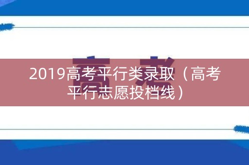 2019高考平行类录取(高考平行志愿投档线) 2019高考平行类录取(高考平行志愿投档线)