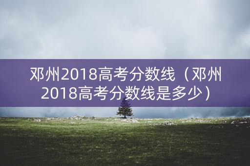 邓州2018高考分数线(邓州2018高考分数线是多少) 邓州2018高考分数线(邓州2018高考分数线是多少)