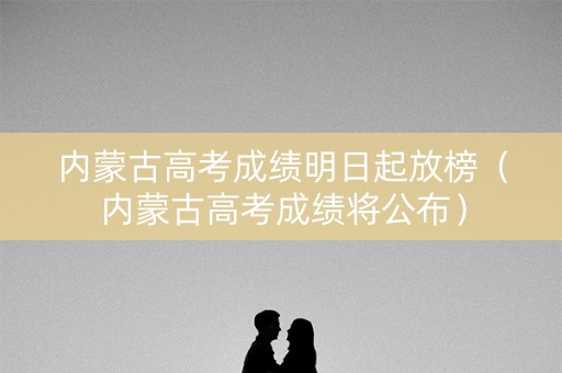内蒙古高考成绩明日起放榜(内蒙古高考成绩将公布) 内蒙古高考成绩明日起放榜(内蒙古高考成绩将公布)