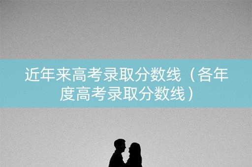 近年来高考录取分数线(各年度高考录取分数线) 近年来高考录取分数线(各年度高考录取分数线)