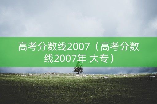 高考分数线2007(高考分数线2007年 大专) 高考分数线2007(高考分数线2007年 大专)