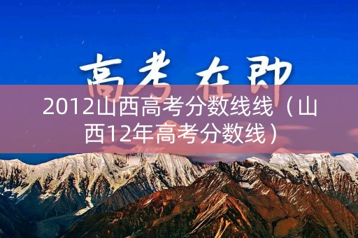 2012山西高考分数线线(山西12年高考分数线) 2012山西高考分数线线(山西12年高考分数线)