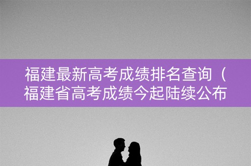 福建最新高考成绩排名查询(福建省高考成绩今起陆续公布) 福建最新高考成绩排名查询(福建省高考成绩今起陆续公布)