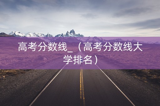 高考分数线_（高考分数线大学排名）